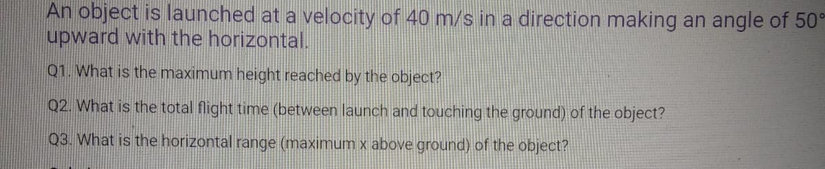 An object is launched at a velocity of 40 m/s in a direction making an angle of 50°
upward with the horizontal.
Q1. What is the maximum height reached by the object?
02. What is the total flight time (between launch and touching the ground) of the object?
03. What is the horizontal range (maximum x above ground) of the object?
