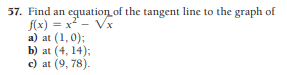 57. Find an equation of the tangent line to the graph of
f(x) = x - Vx
a) at (1,0);
b) at (4, 14);
c) at (9, 78).
