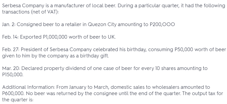 Serbesa Company is a manufacturer of local beer. During a particular quarter, it had the following
transactions (net of VAT):
Jan. 2: Consigned beer to a retailer in Quezon City amounting to P200,000
Feb. 14: Exported PI,000,000 worth of beer to UK.
Feb. 27: President of Serbesa Company celebrated his birthday, consuming P50,000 worth of beer
given to him by the company as a birthday gift.
Mar. 20: Declared property dividend of one case of beer for every 10 shares amounting to
P150,000.
Additional Information: From January to March, domestic sales to wholesalers amounted to
P600,000. No beer was returned by the consignee until the end of the quarter. The output tax for
the quarter is:
