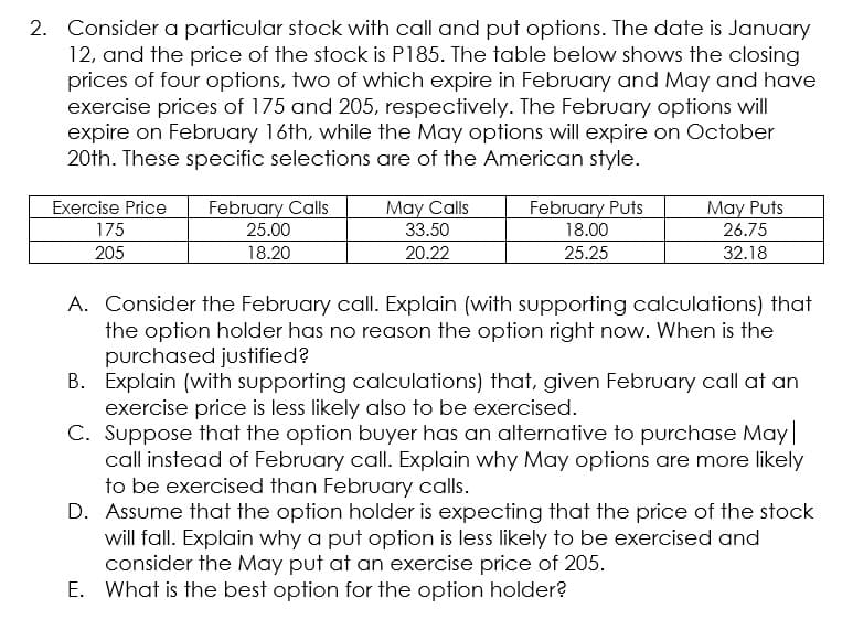 2. Consider a particular stock with call and put options. The date is January
12, and the price of the stock is P185. The table below shows the closing
prices of four options, two of which expire in February and May and have
exercise prices of 175 and 205, respectively. The February options will
expire on February 16th, while the May options will expire on October
20th. These specific selections are of the American style.
Exercise Price
February Calls
May Calls
February Puts
18.00
May Puts
175
25.00
33.50
26.75
205
18.20
20.22
25.25
32.18
A. Consider the February call. Explain (with supporting calculations) that
the option holder has no reason the option right now. When is the
purchased justified?
B. Explain (with supporting calculations) that, given February call at an
exercise price is less likely also to be exercised.
C. Suppose that the option buyer has an alternative to purchase May|
call instead of February call. Explain why May options are more likely
to be exercised than February calls.
D. Assume that the option holder is expecting that the price of the stock
will fall. Explain why a put option is less likely to be exercised and
consider the May put at an exercise price of 205.
E. What is the best option for the option holder?
