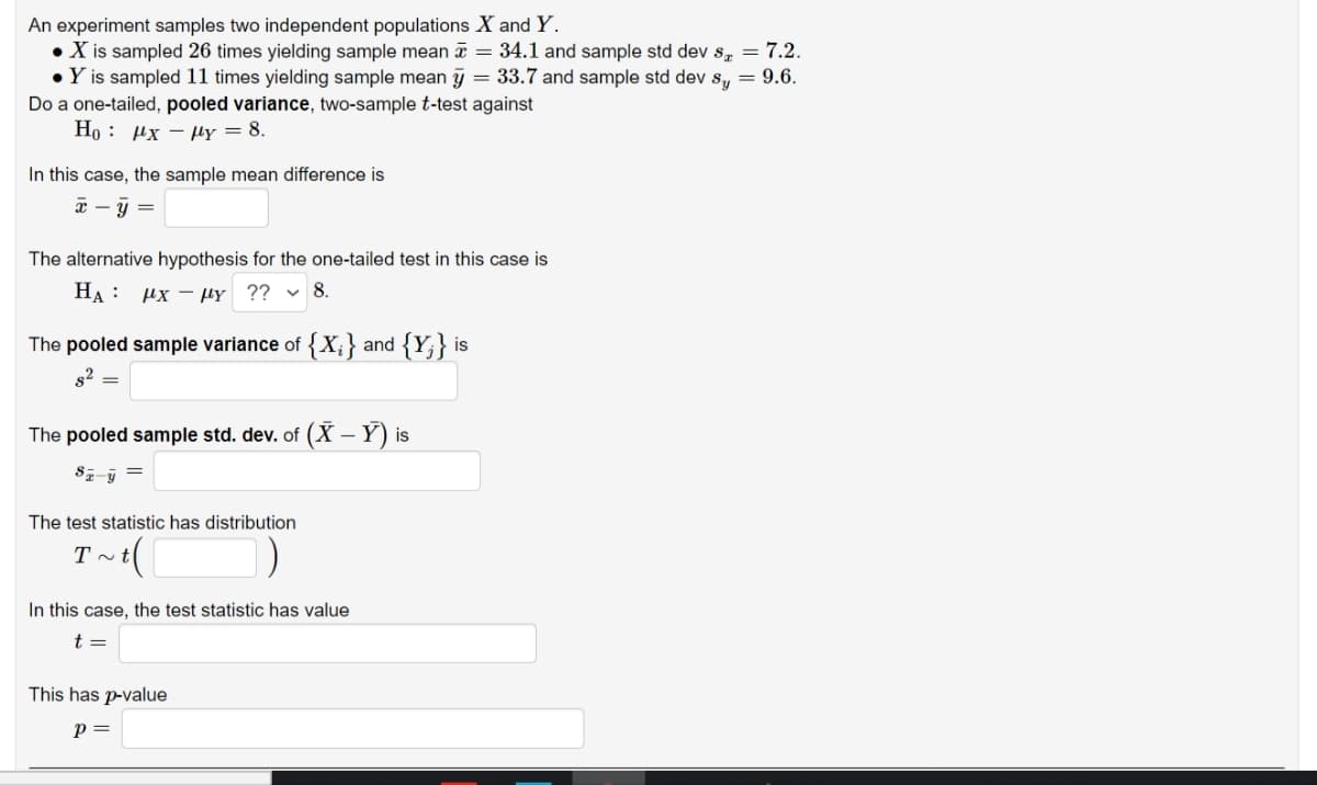 An experiment samples two independent populations X and Y.
• X is sampled 26 times yielding sample mean = 34.1 and sample std dev s, = 7.2.
• Y is sampled 11 times yielding sample mean y = 33.7 and sample std dev s, = 9.6.
Do a one-tailed, pooled variance, two-sample t-test against
Но : Их — Mү — 8.
In this case, the sample mean difference is
x – y =
The alternative hypothesis for the one-tailed test in this case is
HA : µx – µy ?? v 8.
The pooled sample variance of {X;} and {Y;} is
s2
The pooled sample std. dev. of (X - Y) is
The test statistic has distribution
In this case, the test statistic has value
t =
This has p-value
p =
