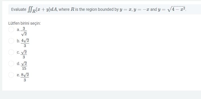Evaluate JR(r + y)dA, where R is the region bounded by y = 1, y = -r and y = V4 – x2.
Lütfen birini seçin:
a. 3
V2
b. 4/2
3
C. 2
d. 2
15
O e. 8/2
