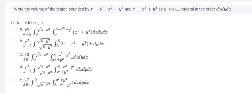 Write the volume of the region bounded by z = 8 – x2 – y? and z = a? + y? as a TRIPLE integral in the order dzdydr.
Lütfen birini seçin:
a. c2
V4-2
(x² + y²)dzdydx
b. 2, (v4 9 (9 – z2 – y? )dzdydæ
V4-y?
8
So (9 – a² – y² )dzdydæ
V4-
C. o So
8-22-y?.
1dzdyda
O d. 2, Sv
V4-22
.8–2² -y° 1dzdydx
-2
O e.
4-22 J8-z2 -y?
ldzdydr
