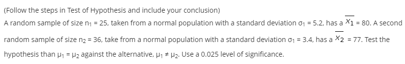(Follow the steps in Test of Hypothesis and include your conclusion)
A random sample of size n1 = 25, taken from a normal population with a standard deviation o1 = 5.2, has a X1 = 80. A second
|
random sample of size n2 = 36, take from a normal population with a standard deviation 01 = 3.4, has a X2 = 77. Test the
%3D
hypothesis than p1 = P2 against the alternative, µ1 * H2. Use a 0.025 level of significance.
