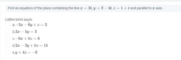 Find an equation of the plane containing the line r = 3t, y = 2 – 4t, z = 1+t and parallel to r-axis.
Lütfen birini seçin:
a.–3x – by + z = 3
b.За — 5у — 3
C.-6x + 5z = 8
d.2x - Зу + 5z
15
e.y + 4z = -6

