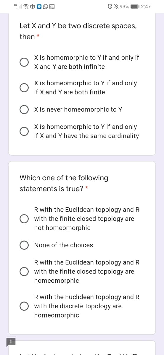 O N 93%
2:47
Let X and Y be two discrete spaces,
then *
X is homomorphic to Y if and only if
X and Y are both infinite
X is homeomorphic to Y if and only
if X and Y are both finite
X is never homeomorphic to Y
X is homeomorphic to Y if and only
if X and Y have the same cardinality
Which one of the following
statements is true? *
R with the Euclidean topology and R
with the finite closed topology are
not homeomorphic
None of the choices
R with the Euclidean topology and R
with the finite closed topology are
homeomorphic
R with the Euclidean topology and R
with the discrete topology are
homeomorphic
