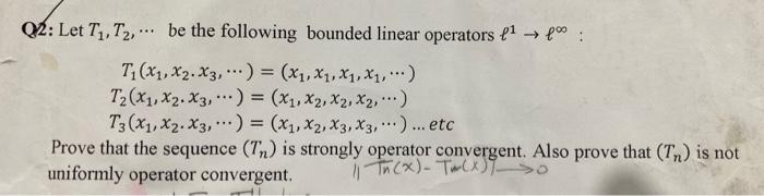 Q2: Let T₁, T₂, be the following bounded linear operators ¹ → f :
T₁(x₁, x₂. x3,) = (x₁, X₁, X₁, X₁, ...)
T₂(x1, x2. X3,) = (x₁, X₂, X₂, X₂, ...)
T3 (X₁, X2. X3,) = (X₁, X2, X3, X3, ...)... etc
Prove that the sequence (Tn) is strongly operator convergent. Also prove that (Tn) is not
uniformly operator convergent.
11 Tn (x) - Tm(x) >