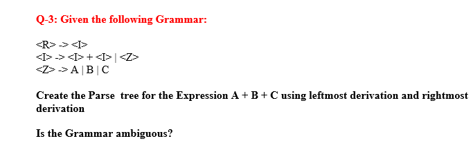 Q-3: Given the following Grammar:
<R> -> <I>
<I> -> <I> + <I> | <Z>
<Z>> A|B|C
Create the Parse tree for the Expression A + B + C using leftmost derivation and rightmost
derivation
Is the Grammar ambiguous?
