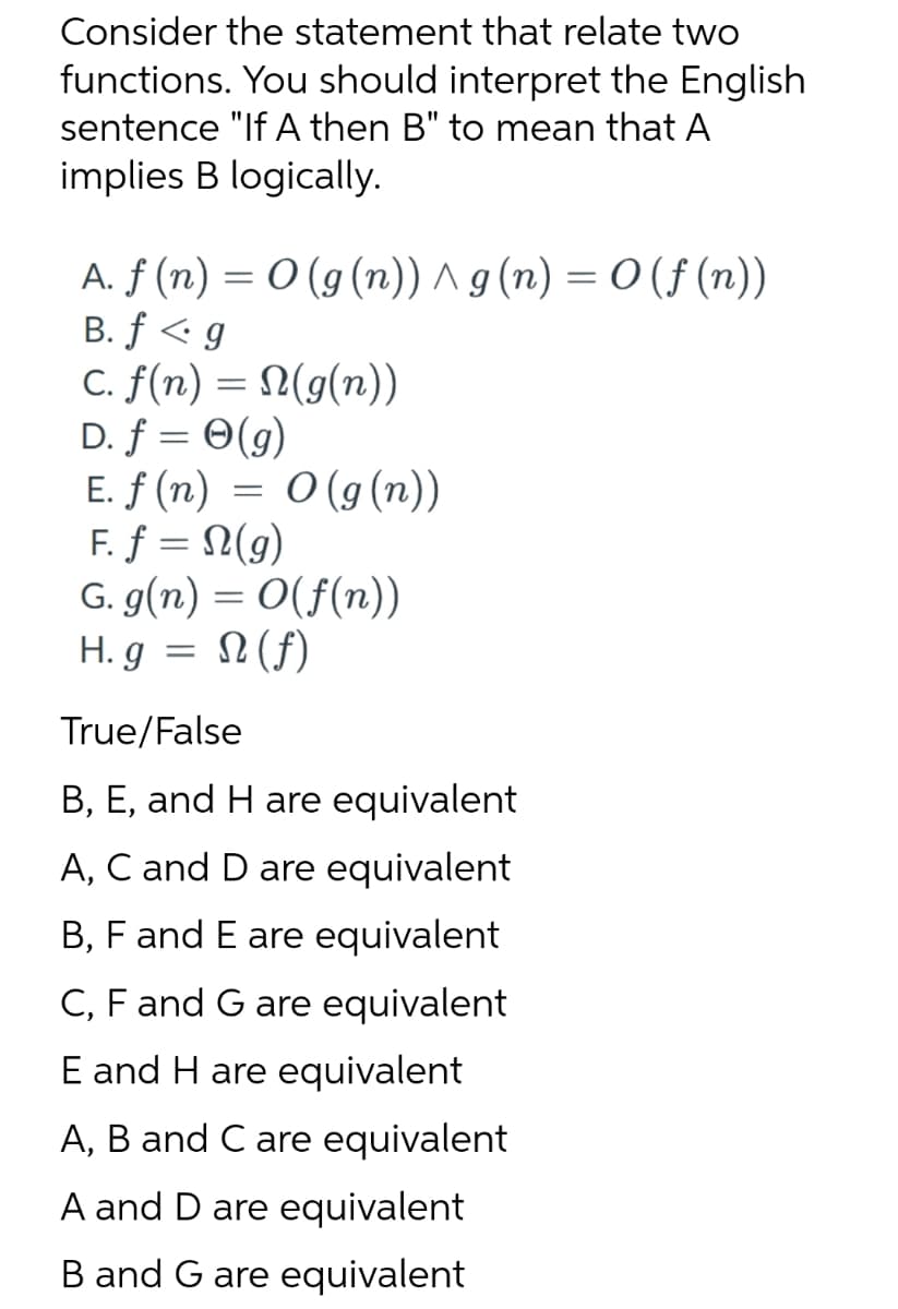 Consider the statement that relate two
functions. You should interpret the English
sentence "If A then B" to mean that A
implies B logically.
A. f(n) = 0 (g(n)) ^ g(n) = O(f(n))
B. f<g
c. f(n) = N(g(n))
D. f = 0(g)
E. ƒ (n) = 0 (g (n))
F. f = n(g)
G. g(n) = O(f(n))
H. g = (f)
N
True/False
B, E, and H are equivalent
A, C and D are equivalent
B, F and E are equivalent
C, F and G are equivalent
E and H are equivalent
A, B and C are equivalent
A and D are equivalent
B and G are equivalent