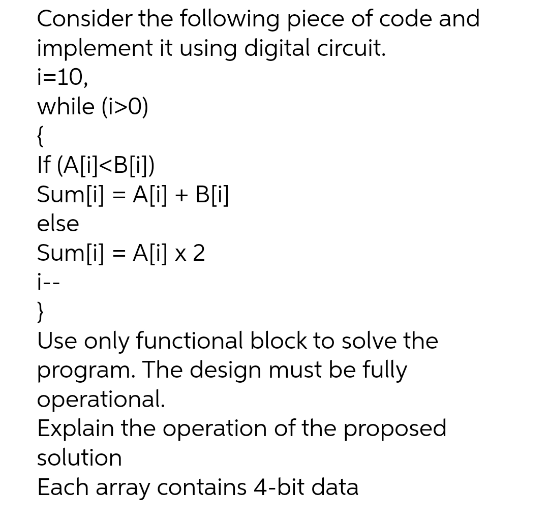 Consider the following piece of code and
implement it using digital circuit.
i=10,
while (i>0)
{
If (A[i]<B[i])
Sum[i] = A[i] + B[i]
else
Sum[i] = A[i] x 2
i--
}
Use only functional block to solve the
program. The design must be fully
operational.
Explain the operation of the proposed
solution
Each array contains 4-bit data