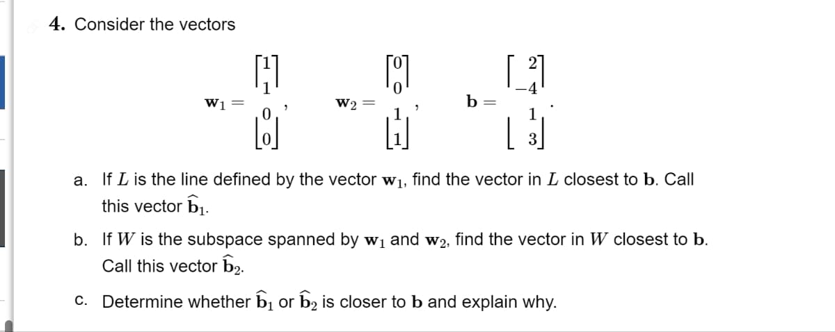 4. Consider the vectors
[8]
H
3
a. If I is the line defined by the vector w₁, find the vector in I closest to b. Call
this vector ₁.
W₁ =
19
W2 =
b =
b. If W is the subspace spanned by w₁ and w2, find the vector in W closest to b.
Call this vector 1₂.
c. Determine whether ₁ or ₂ is closer to b and explain why.