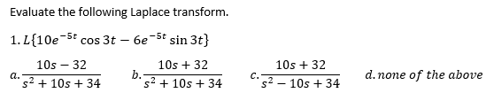 Evaluate the following Laplace transform.
1. L{10e-5t cos 3t
6e-5t sin 3t}
10s – 32
10s + 32
10s + 32
b.
s2 + 10s + 34
d. none of the above
C.
d. 32 + 10s + 34
s2 – 10s + 34
