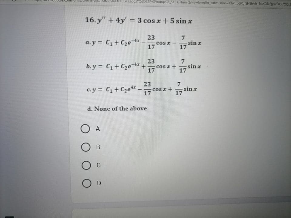 TFAIBULSa276J44JikuGFZZooxYOdD22PvGVuurqxCE_SXCTJTfmi7Q/viewform?hr_submission Chk_bGRgfEHEhAlz-3tsKQNEgcizOXF70QLE
16. y" + 4y' = 3 cos x +5 sin x
23
a. y = C1+ C2e 4x
17
cos x- sin x
-
17
b. y = C1+ Cze4x+
23
cos x +
7
sin x
c. y = C1 + Czetr
23
cos x +
17
sin x
17
d. None of the above
A
O c
O D
