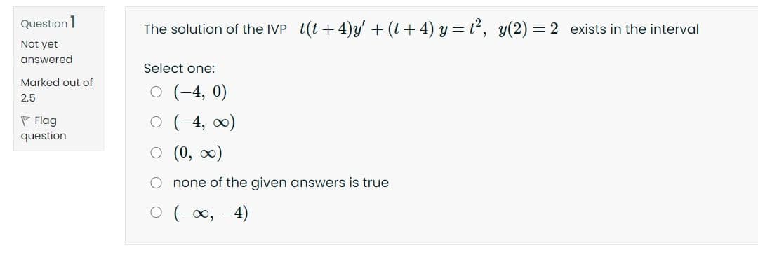Question 1
The solution of the IVP t(t + 4)y' + (t+ 4) y = t, y(2) = 2 exists in the interval
Not yet
answered
Select one:
Marked out of
O (-4, 0)
2.5
P Flag
question
O (-4, )
O (0, 0)
O none of the given answers is true
(--0, -4)
O O
