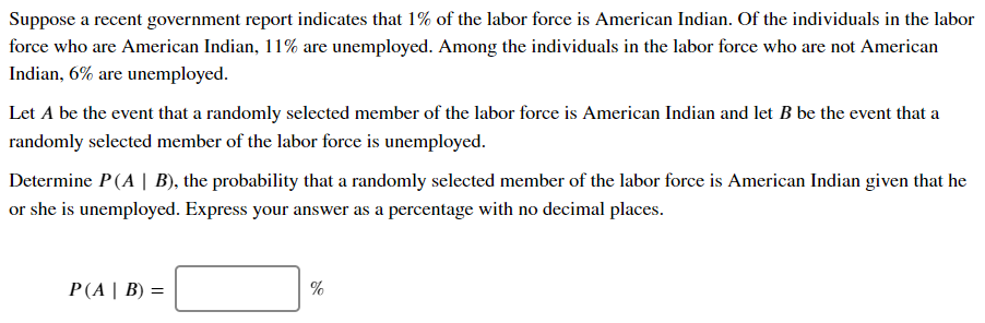 Suppose a recent government report indicates that 1% of the labor force is American Indian. Of the individuals in the labor
force who are American Indian, 11% are unemployed. Among the individuals in the labor force who are not American
Indian, 6% are unemployed.
Let A be the event that a randomly selected member of the labor force is American Indian and let B be the event that a
randomly selected member of the labor force is unemployed.
Determine P(A | B), the probability that a randomly selected member of the labor force is American Indian given that he
or she is unemployed. Express your answer as a percentage with no decimal places.
P(A | Β ) -
%
