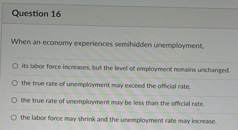 Question 16
When an economy experiences semihidden unemployment,
O its labor force increases, but the level of employment remains unchanged.
the true rate of unemployment may exceed the official rate.
O the true rate of unemployment may be less than the official rate.
O the labor force may shrink and the unemployment rate may increase.
