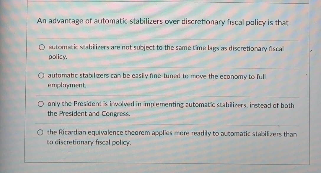 An advantage of automatic stabilizers over discretionary fiscal policy is that
automatic stabilizers are not subject to the same time lags as discretionary fiscal
policy.
automatic stabilizers can be easily fine-tuned to move the economy to full
employment.
only the President is involved in implementing automatic stabilizers, instead of both
the President and Congress.
the Ricardian equivalence theorem applies more readily to automatic stabilizers than
to discretionary fiscal policy.
