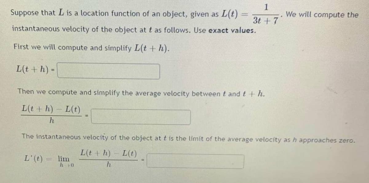 Suppose that L is a location function of an object, given as L(t) =
We will compute the
3t + 7
instantaneous velocity of the object at t as follows. Use exact values.
First we will compute and simplify L(t + h).
L(t + h) =
%3D
Then we compute and simplify the average velocity between t andt+ h.
L(t + h) L(t)
The instantaneous velocity of the object at t is the limit of the average velocity as h approaches zero.
L(t + h) L(t)
L'(t)
lim
hy0
%3D
