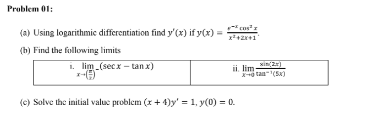 Problem 01:
(a) Using logarithmic differentiation find y'(x) if y(x) =
e-× cos² x
%3D
x²+2x+1°
(b) Find the following limits
i. lim (secx – tan x)
x-
sin(2x)
ii. lim-
x+0 tan-'(5x)
(c) Solve the initial value problem (x + 4)y' = 1, y(0) = 0.
%3D

