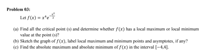 Problem 03:
Let f(x) = x*e
(a) Find all the critical point (s) and determine whether f(x) has a local maximum or local minimum
value at the point (s)?
(b) Sketch the graph of f (x), label local maximum and minimum points and asymptotes, if any?
(c) Find the absolute maximum and absolute minimum of f (x) in the interval [-4,4].
