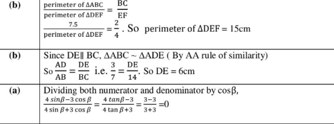 (b)
perimeter of AABC
ВС
EF
2
So perimeter of ADEF = 15cm
perimeter of ADEF
7.5
perimeter of ADEF
4
(b)
Since DE|| BC, AABC ~ AADE ( By AA rule of similarity)
AD
So
АВ
DE
DE
3
1.е. -3
7
So DE = 6cm
%3D
ВС
14
Dividing both numerator and denominator by cosß,
4 sinß-3 cos B
4 sin B+3 cos B
(a)
4 tanß-3
3-3
=0
3+3
%3D
4 tan B+3
