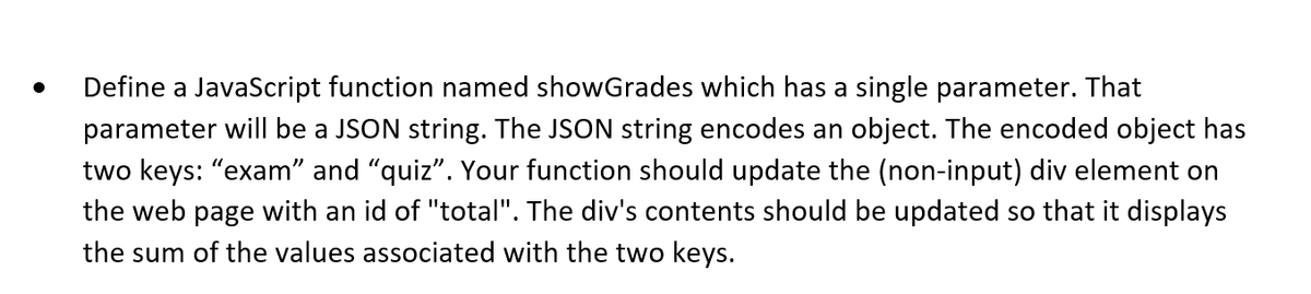 Define a JavaScript function named showGrades which has a single parameter. That
parameter will be a JSON string. The JSON string encodes an object. The encoded object has
two keys: "exam" and "quiz". Your function should update the (non-input) div element on
the web page with an id of "total". The div's contents should be updated so that it displays
the sum of the values associated with the two keys.
