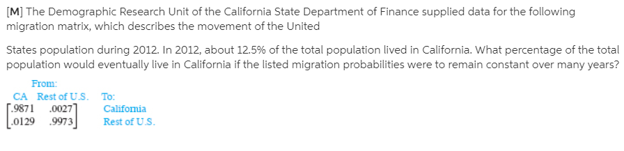[M] The Demographic Research Unit of the California State Department of Finance supplied data for the following
migration matrix, which describes the movement of the United
States population during 2012. In 2012, about 12.5% of the total population lived in California. What percentage of the total
population would eventually live in California if the listed migration probabilities were to remain constant over many years?
From:
CA Rest of U.S. To:
[.9871 .00271
.0129 .9973
Califomia
Rest of U.S.
