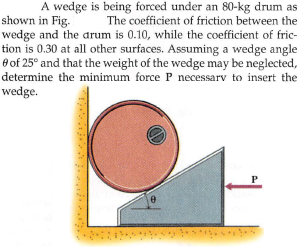 A wedge is being forced under an 80-kg drum as
The coefficient of friction between the
wedge and the arum is 0.10, while the coefficient of fric-
tion is 0.30 at all other surfaces. Assuming a wedge angle
e of 25° and that the weight of the wedge may be neglected,
determine the minimum force P necessarv to insert the
shown in Fig.
wedge.
P
