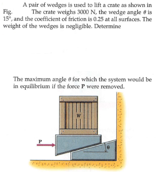 A pair of wedges is used to lift a crate as shown in
The crate weighs 3000 N, the wedge angle 0 is
15°, and the coefficient of friction is 0.25 at all surfaces. The
Fig.
weight of the wedges is negligible. Determine
The maximum angle 0 for which the system would be
in equilibrium if the force P were removed.
W
