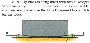 A 2500-kg block is being lifted with two 8° wedges
as shown in Fig.
at all surfaces, determine the force P required to start lift-
ing the block.
If the coefficient of friction is 0.10
go
