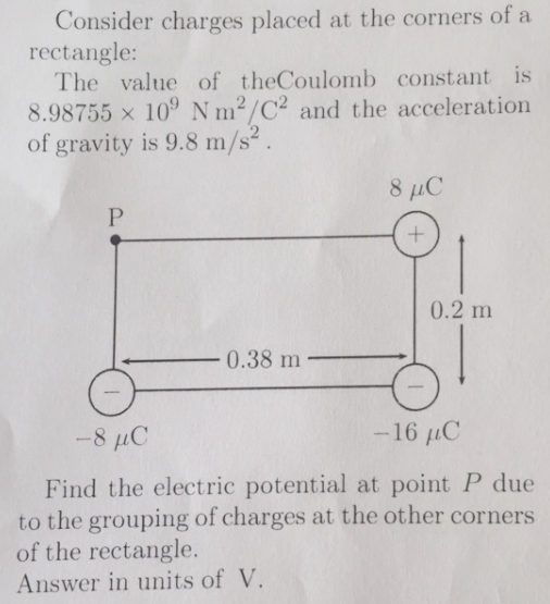 Consider charges placed at the corners of a
rectangle:
The value of theCoulomb constant is
8.98755 x 10° N m2/C² and the acceleration
of gravity is 9.8 m/s².
8 μC
0.2 m
0.38 m
-8 µC
-16 µC
Find the electric potential at point P due
to the grouping of charges at the other corners
of the rectangle.
Answer in units of V.
