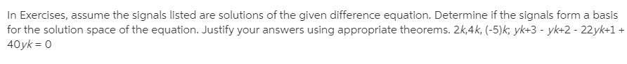 In Exercises, assume the signals listed are solutions of the given difference equation. Determine if the signals form a basis
for the solution space of the equation. Justify your answers using appropriate theorems. 2k,4k, (-5)k; yk+3 - yk+2 - 22yk+1 +
40yk = 0
