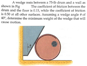 A wedge rests between a 75-lb drum and a wall as
The coefficient of friction between the
shown in Fig
drum and the floor is 0.15, while the coefficient of friction
is 0.50 at all other surfaces. Assuming a wedge angle 0 of
40°, determine the minimum weight of the wedge that will
cause motion.
