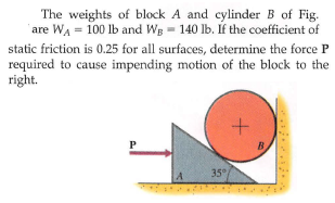 The weights of block A and cylinder B of Fig.
'are WA = 100 lb and Wg = 140 lb. Íf the coefficient of
static friction is 0.25 for all surfaces, determine the force P
required to cause impending motion of the block to the
right.
P
B
35°
