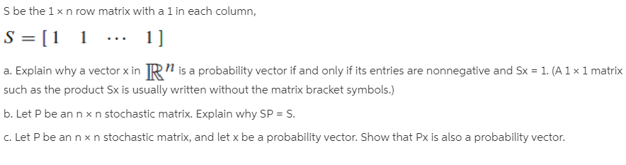 S be the 1 x n row matrix with a 1 in each column,
S = [1 1
a. Explain why a vector x in TR" is a probability vector if and only if its entries are nonnegative and Sx = 1. (A 1 × 1 matrix
such as the product Sx is usually written without the matrix bracket symbols.)
b. Let P be an n xn stochastic matrix. Explain why SP = S.
1]
c. Let P be an n x n stochastic matrix, and let x be a probability vector. Show that Px is also a probability vector.
