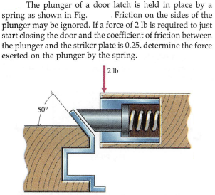 The plunger of a door latch is held in place by a
spring as shown in Fig.
plunger may be ignored. If a force of 2 lb is required to just
start closing the door and the coefficient of friction between
the plunger and the striker plate is 0.25, determine the force
exerted on the plunger by the spring.
Friction on the sides of the
2 lb
50°
