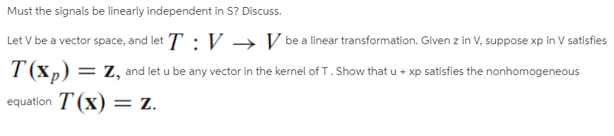 Must the signals be linearly independent in S? Discuss.
Let V be a vector space, and let T : V → V be a linear transformation. Given z in V, suppose xp in V satisfies
T (xp) = z, and let u be any vector in the kernel of T. Show that u + xp satisfies the nonhomogeneous
equation T (x) = z.
%3D
