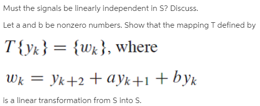 Must the signals be linearly independent in S? Discuss.
Let a and b be nonzero numbers. Show that the mapping T defined by
T{yk} = {Wx}, where
Wk = Yk+2 +ayk+1+byk
is a linear transformation from S into S.
