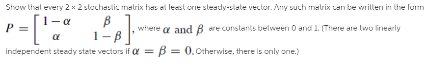 Show that every 2 x 2 stochastic matrix has at least one steady-state vector. Any such matrix can be written in the form
where a and B are constants between 0 and 1. (There are two linearly
1- в.
independent steady state vectors if Q =
B
= 0. Otherwise, there is only one.)

