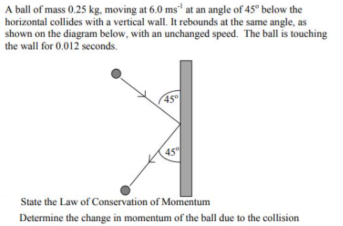 A ball of mass 0.25 kg, moving at 6.0 ms' at an angle of 45° below the
horizontal collides with a vertical wall. It rebounds at the same angle, as
shown on the diagram below, with an unchanged speed. The ball is touching
the wall for 0.012 seconds.
45
45
State the Law of Conservation of Momentum
Determine the change in momentum of the ball due to the collision
