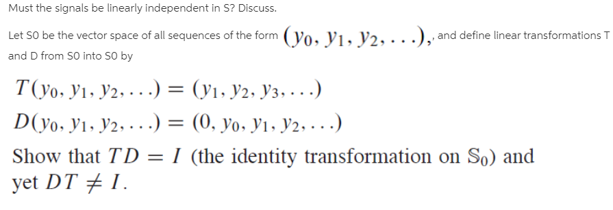 Must the signals be linearly independent in S? Discuss.
Let SO be the vector space of all sequences of the form (yo, yı, Y2, ·..),
and D from SO into SO by
and define linear transformations T
T(yo. Y1, Y2, . .) = (y1, y2, Y3, . .
D(yo, Y1, y2, · . .) = (0, yo, Y1, y2, . . .)
Show that TD = I (the identity transformation on So) and
yet DT + 1.
