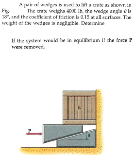 A pair of wedges is used to lift a crate as shown in
The crate weighs 4000 lb, the wedge angle 8 is
Fig.
18°, and the coefficient of friction is 0.15 at all surfaces. The
weight of the wedges is negligible. Determine
If the system would be in equilibrium if the force P
were removed.
W
