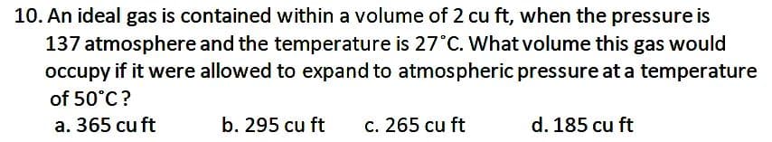10. An ideal gas is contained within a volume of 2 cu ft, when the pressure is
137 atmosphere and the temperature is 27°C. What volume this gas would
occupy if it were allowed to expand to atmospheric pressure at a temperature
of 50°C?
a. 365 cu ft
b. 295 cu ft
c. 265 cu ft
d. 185 cu ft
