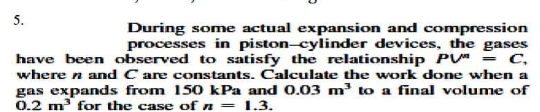 5.
During some actual expansion and compression
processes in piston-cylinder devices, the gases
have been observed to satisfy the relationship P
where n and C are constants. Calculate the work done when a
gas expands from 150 kPa and 0.03 m³ to a final volume of
0.2 m3 for the case of n = 1.3.
