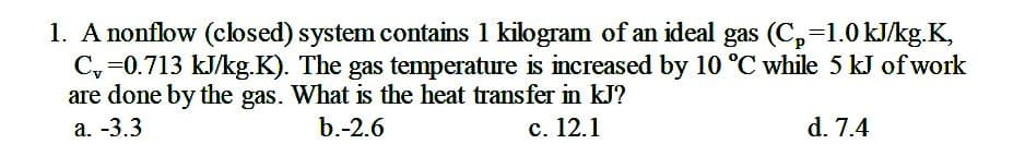 1. A nonflow (closed) system contains 1 kilogram of an ideal gas (C,=1.0 kJ/kg.K,
C, =0.713 kJ/kg.K). The gas temperature is increased by 10 °C while 5 kJ of work
are done by the gas. What is the heat transfer in kJ?
а. -3.3
b.-2.6
с. 12.1
d. 7.4
