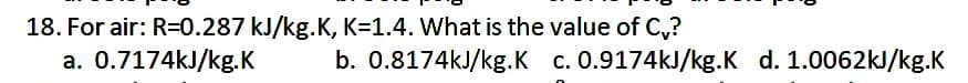 18. For air: R=0.287 kJ/kg.K, K=1.4. What is the value of C,?
a. 0.7174kJ/kg.K
b. 0.8174kJ/kg.K c. 0.9174kJ/kg.K d. 1.0062kJ/kg.K
