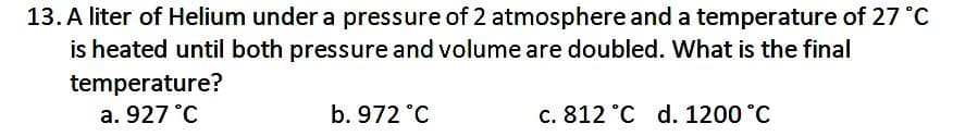 13. A liter of Helium under a pressure of 2 atmosphere and a temperature of 27 °C
is heated until both pressure and volume are doubled. What is the final
temperature?
a. 927 °C
b. 972 °C
c. 812 °C d. 1200 °C
