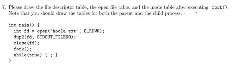 7. Please draw the file descriptor table, the open file table, and the inode table after executing fork().
Note that you should draw the tables for both the parent and the child process.
int main() {
int fd
open ("hoola.txt", 0_RDWR);
%3D
dup2(fd, STDOUT_FILENO);
close (fd);
fork();
while (true) { ; }
