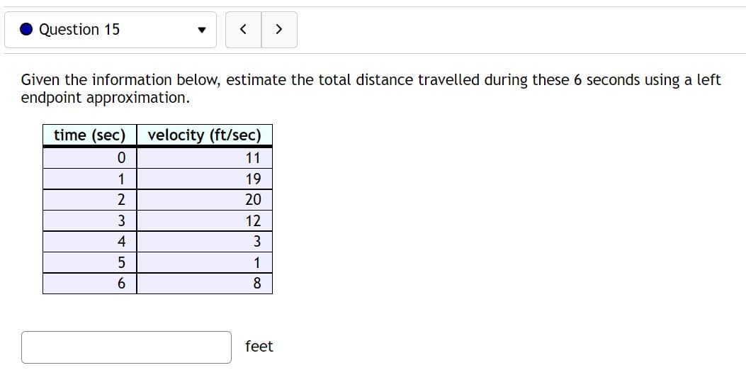 Question 15
time (sec)
0
1
2
<
Given the information below, estimate the total distance travelled during these 6 seconds using a left
endpoint approximation.
3
4
5
6
>
velocity (ft/sec)
11
19
20
12
3
1
8
feet