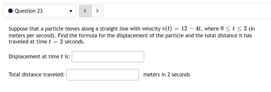 Question 23
< >
Suppose that a particle moves along a straight line with velocity v(t) 12 4t, where 0 ≤ t ≤ 2 (in
meters per second). Find the formula for the displacement of the particle and the total distance it has
traveled at time t = 2 seconds.
Displacement at time t is:
Total distance traveled:
=
meters in 2 seconds